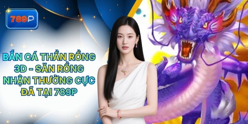 Bắn Cá Thần Rồng 3D - Săn Rồng Nhận Thưởng Cực Đã Tại 789P