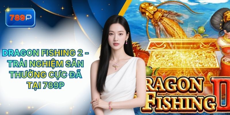 Dragon Fishing 2 - Trải Nghiệm Săn Thưởng Cực Đã Tại 789P